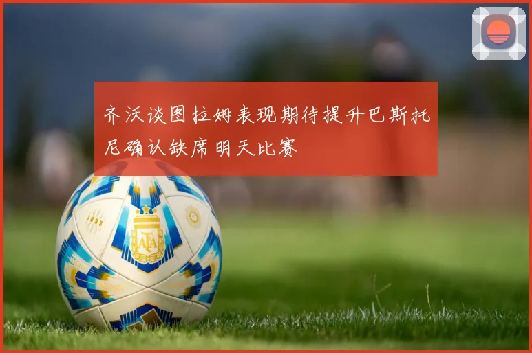 齐沃谈图拉姆表现期待提升巴斯托尼确认缺席明天比赛