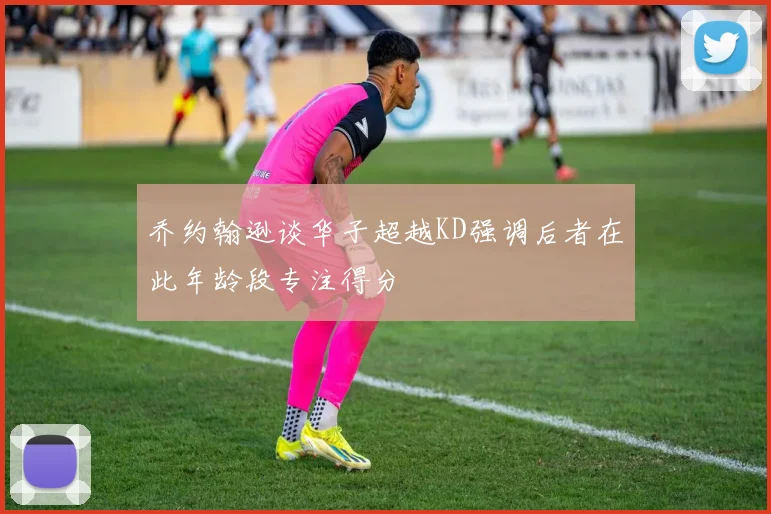乔约翰逊谈华子超越KD强调后者在此年龄段专注得分
