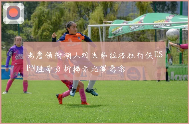 老詹领衔湖人对决弗拉格独行侠ESPN胜率分析揭示比赛悬念