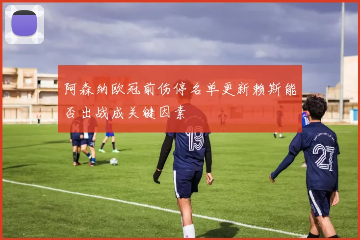 阿森纳欧冠前伤停名单更新赖斯能否出战成关键因素